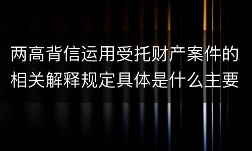 两高背信运用受托财产案件的相关解释规定具体是什么主要内容