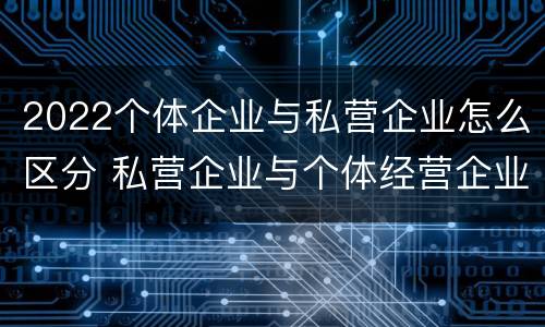 2022个体企业与私营企业怎么区分 私营企业与个体经营企业的区别
