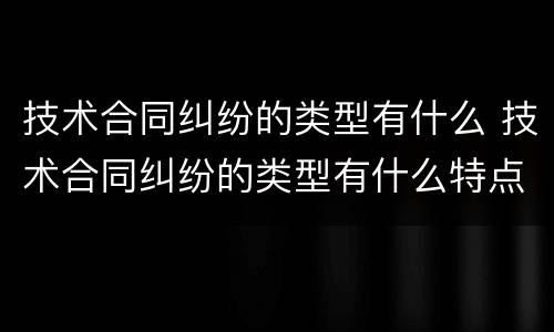 技术合同纠纷的类型有什么 技术合同纠纷的类型有什么特点