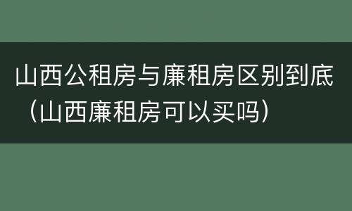 山西公租房与廉租房区别到底（山西廉租房可以买吗）