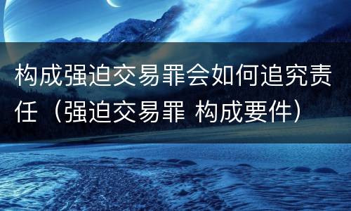 构成强迫交易罪会如何追究责任（强迫交易罪 构成要件）