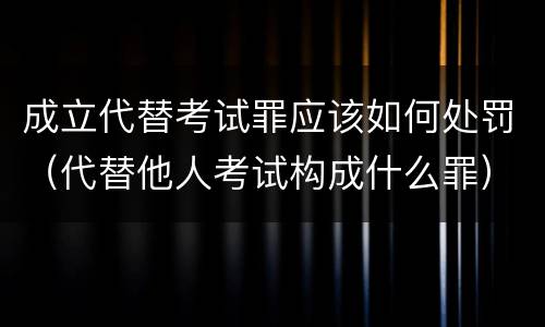 成立代替考试罪应该如何处罚（代替他人考试构成什么罪）