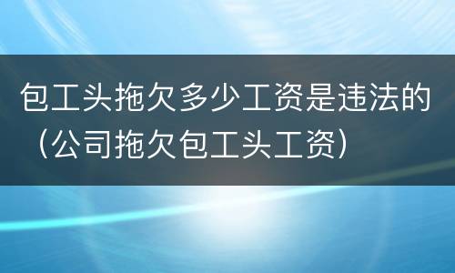 包工头拖欠多少工资是违法的（公司拖欠包工头工资）