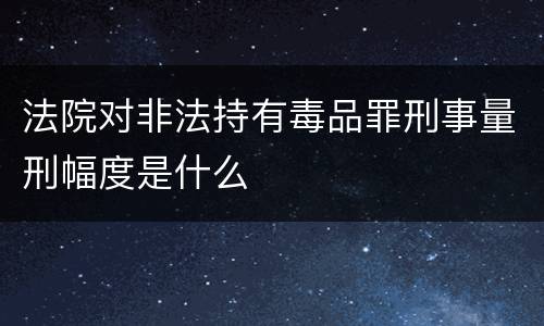 法院对非法持有毒品罪刑事量刑幅度是什么
