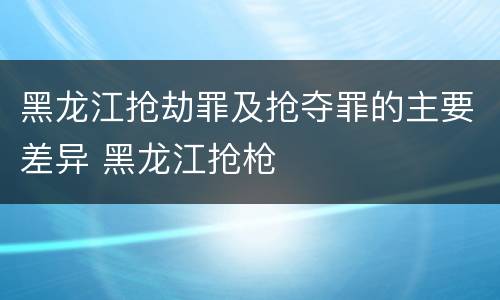 黑龙江抢劫罪及抢夺罪的主要差异 黑龙江抢枪