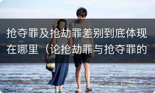 抢夺罪及抢劫罪差别到底体现在哪里（论抢劫罪与抢夺罪的界限）