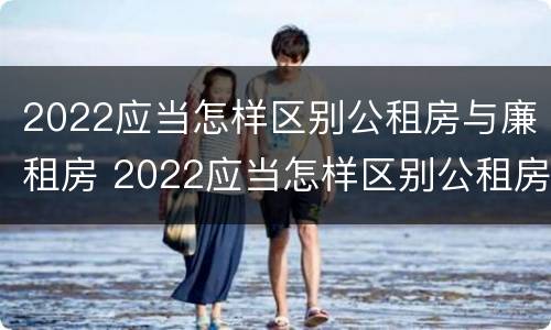 2022应当怎样区别公租房与廉租房 2022应当怎样区别公租房与廉租房呢