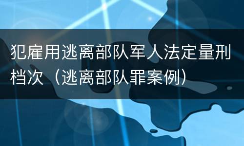 犯雇用逃离部队军人法定量刑档次（逃离部队罪案例）