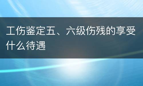 工伤鉴定五、六级伤残的享受什么待遇