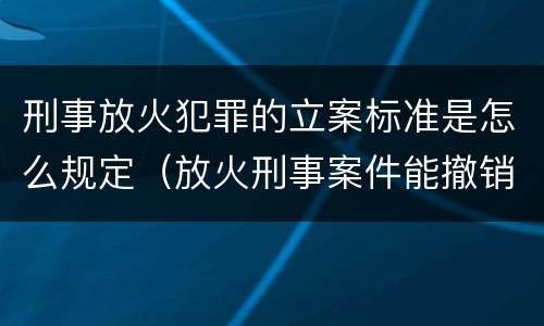 刑事放火犯罪的立案标准是怎么规定（放火刑事案件能撤销吗）
