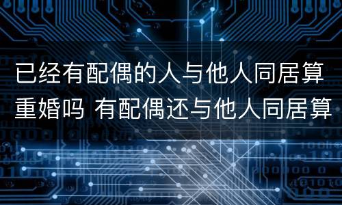 已经有配偶的人与他人同居算重婚吗 有配偶还与他人同居算重婚罪吗