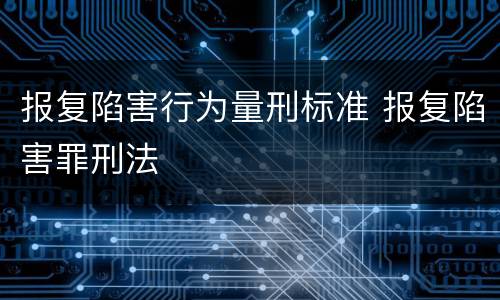 报复陷害行为量刑标准 报复陷害罪刑法