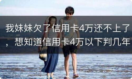 我妹妹欠了信用卡4万还不上了，想知道信用卡4万以下判几年