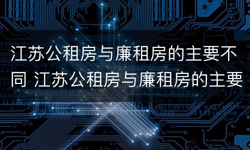 江苏公租房与廉租房的主要不同 江苏公租房与廉租房的主要不同之处