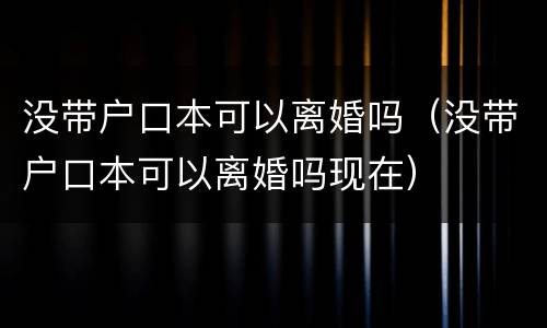 没带户口本可以离婚吗（没带户口本可以离婚吗现在）