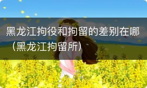 黑龙江拘役和拘留的差别在哪（黑龙江拘留所）