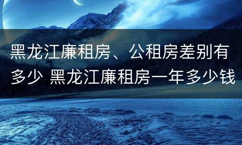 黑龙江廉租房、公租房差别有多少 黑龙江廉租房一年多少钱