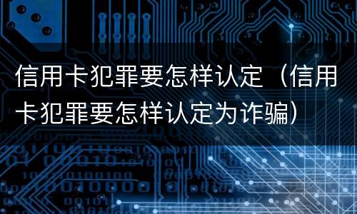 信用卡犯罪要怎样认定（信用卡犯罪要怎样认定为诈骗）