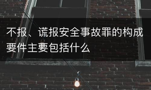 不报、谎报安全事故罪的构成要件主要包括什么