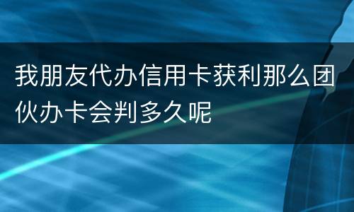 我朋友代办信用卡获利那么团伙办卡会判多久呢