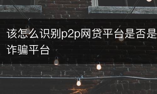 该怎么识别p2p网贷平台是否是诈骗平台