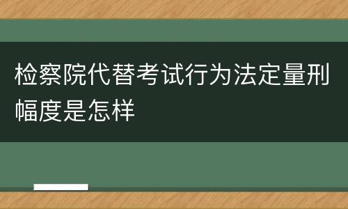 检察院代替考试行为法定量刑幅度是怎样