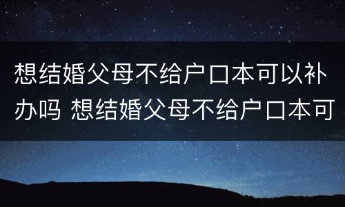想结婚父母不给户口本可以补办吗 想结婚父母不给户口本可以补办吗现在
