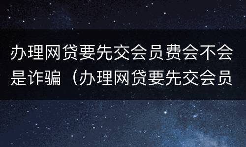 办理网贷要先交会员费会不会是诈骗（办理网贷要先交会员费会不会是诈骗行为）