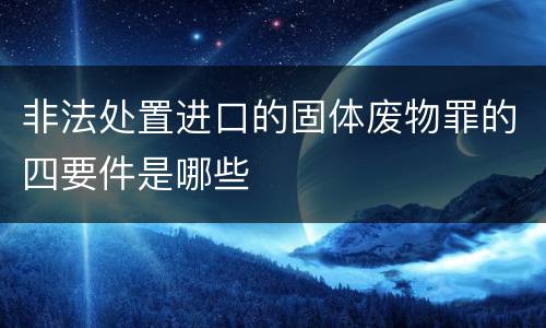 非法处置进口的固体废物罪的四要件是哪些