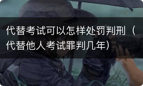 代替考试可以怎样处罚判刑（代替他人考试罪判几年）