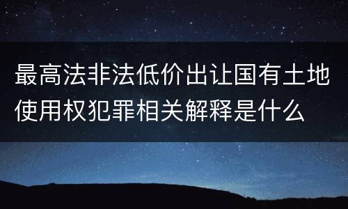 最高法非法低价出让国有土地使用权犯罪相关解释是什么
