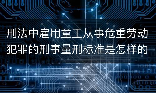 刑法中雇用童工从事危重劳动犯罪的刑事量刑标准是怎样的