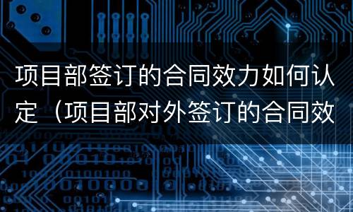 项目部签订的合同效力如何认定（项目部对外签订的合同效力）
