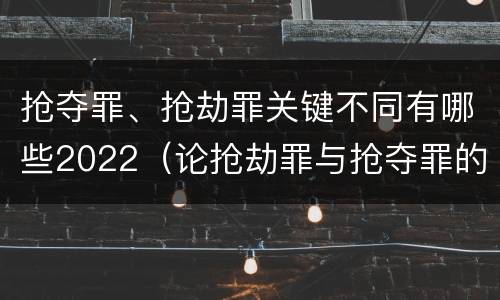 抢夺罪、抢劫罪关键不同有哪些2022（论抢劫罪与抢夺罪的界限）