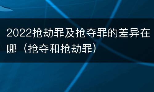 2022抢劫罪及抢夺罪的差异在哪（抢夺和抢劫罪）
