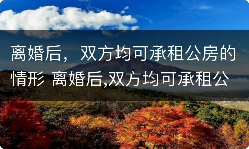离婚后，双方均可承租公房的情形 离婚后,双方均可承租公房的情形有哪些