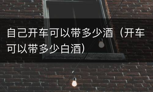 自己开车可以带多少酒（开车可以带多少白酒）