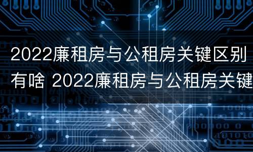 2022廉租房与公租房关键区别有啥 2022廉租房与公租房关键区别有啥不同