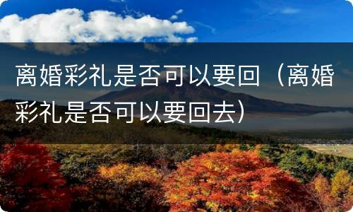 离婚彩礼是否可以要回（离婚彩礼是否可以要回去）