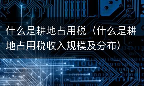什么是耕地占用税（什么是耕地占用税收入规模及分布）