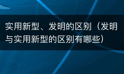 实用新型、发明的区别（发明与实用新型的区别有哪些）