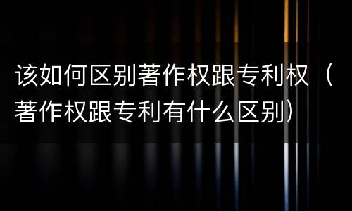 该如何区别著作权跟专利权（著作权跟专利有什么区别）