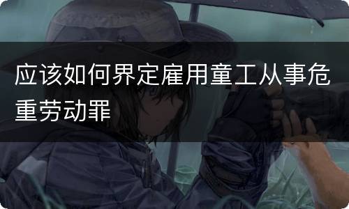 应该如何界定雇用童工从事危重劳动罪