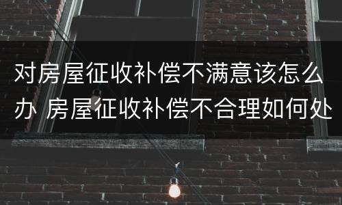 对房屋征收补偿不满意该怎么办 房屋征收补偿不合理如何处理