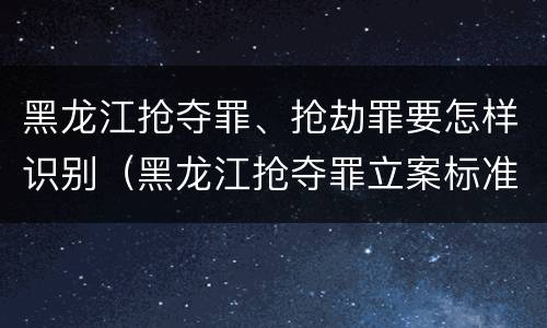 黑龙江抢夺罪、抢劫罪要怎样识别（黑龙江抢夺罪立案标准）