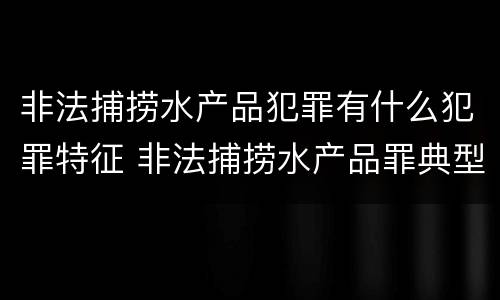 非法捕捞水产品犯罪有什么犯罪特征 非法捕捞水产品罪典型案例
