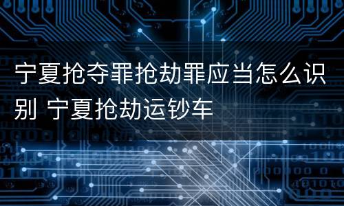 宁夏抢夺罪抢劫罪应当怎么识别 宁夏抢劫运钞车