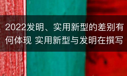 2022发明、实用新型的差别有何体现 实用新型与发明在撰写时有区别吗