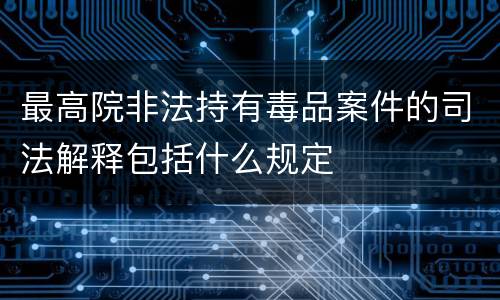 最高院非法持有毒品案件的司法解释包括什么规定