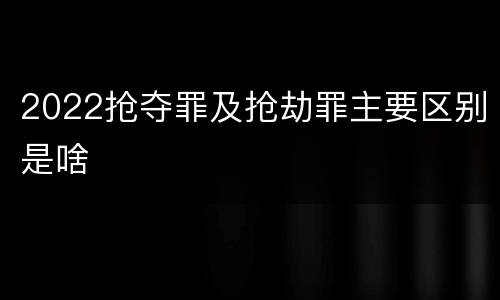 2022抢夺罪及抢劫罪主要区别是啥